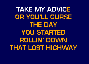 TAKE MY ADVICE
0R YOU'LL CURSE
THE DAY
YOU STARTED
ROLLIN' DOWN
THAT LOST HIGHWAY