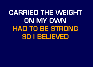 CARRIED THE WEIGHT
ON MY OWN
HAD TO BE STRONG
SO I BELIEVED