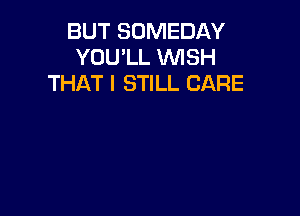 BUT SOMEDAY
YOU'LL WISH
THAT I STILL CARE