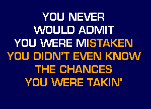 YOU NEVER
WOULD ADMIT
YOU WERE MISTAKEN
YOU DIDN'T EVEN KNOW
THE CHANCES
YOU WERE TAKIN'
