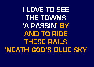 I LOVE TO SEE
THE TOWNS
'A PASSIN' BY
AND TO RIDE
THESE RAILS
'NEATH GOD'S BLUE SKY