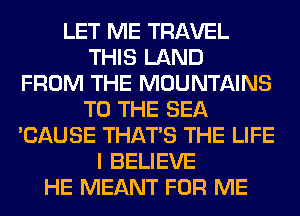 LET ME TRAVEL
THIS LAND
FROM THE MOUNTAINS
TO THE SEA
'CAUSE THAT'S THE LIFE
I BELIEVE
HE MEANT FOR ME