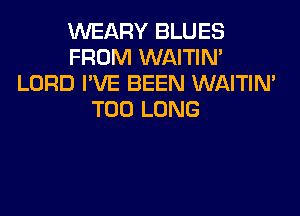 VVEARY BLUES
FROM WAITIN'
LORD I'VE BEEN WAITIN'

T00 LONG