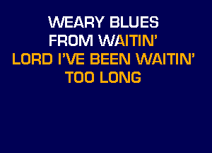 VVEARY BLUES
FROM WAITIN'
LORD I'VE BEEN WAITIN'

T00 LONG