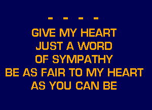 GIVE MY HEART
JUST A WORD
0F SYMPATHY
BE AS FAIR TO MY HEART
AS YOU CAN BE