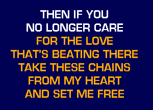 THEN IF YOU
NO LONGER CARE
FOR THE LOVE
THAT'S BEATING THERE
TAKE THESE CHAINS
FROM MY HEART
AND SET ME FREE