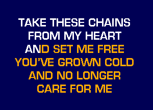 TAKE THESE CHAINS
FROM MY HEART
AND SET ME FREE
YOU'VE GROWN COLD
AND NO LONGER
CARE FOR ME