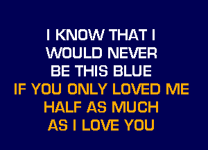 I KNOW THAT I
WOULD NEVER
BE THIS BLUE
IF YOU ONLY LOVED ME
HALF AS MUCH
AS I LOVE YOU
