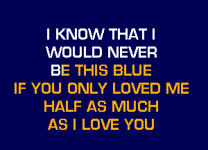 I KNOW THAT I
WOULD NEVER
BE THIS BLUE
IF YOU ONLY LOVED ME
HALF AS MUCH
AS I LOVE YOU
