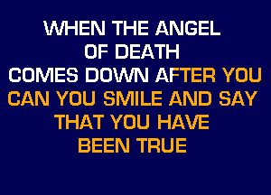 WHEN THE ANGEL
OF DEATH
COMES DOWN AFTER YOU
CAN YOU SMILE AND SAY
THAT YOU HAVE
BEEN TRUE