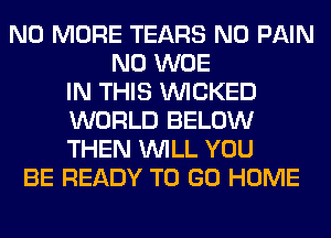 NO MORE TEARS N0 PAIN
N0 WOE
IN THIS WICKED
WORLD BELOW
THEN WILL YOU
BE READY TO GO HOME
