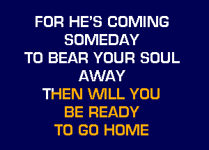 FOR HE'S COMING
SUMEDAY
T0 BEAR YOUR SOUL
AWAY
THEN WILL YOU
BE READY
TO GO HOME