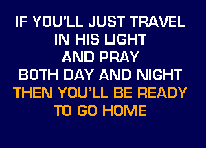 IF YOU'LL JUST TRAVEL
IN HIS LIGHT
AND PRAY
BOTH DAY AND NIGHT
THEN YOU'LL BE READY
TO GO HOME