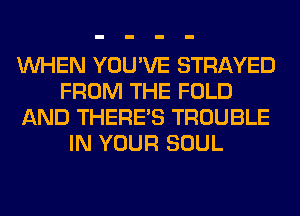 WHEN YOU'VE STRAYED
FROM THE FOLD
AND THERE'S TROUBLE
IN YOUR SOUL