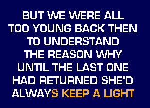 BUT WE WERE ALL
T00 YOUNG BACK THEN
TO UNDERSTAND
THE REASON WHY
UNTIL THE LAST ONE
HAD RETURNED SHED
ALWAYS KEEP A LIGHT
