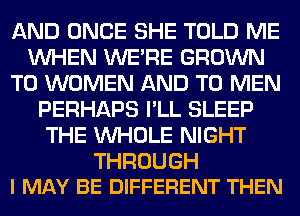 AND ONCE SHE TOLD ME
WHEN WERE GROWN
T0 WOMEN AND TO MEN
PERHAPS I'LL SLEEP
THE WHOLE NIGHT

THROUGH
I MAY BE DIFFERENT THEN