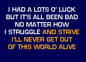 I HAD A LOTS 0' LUCK
BUT ITS ALL BEEN BAD
NO MATTER HOW
I STRUGGLE AND STRIVE
I'LL NEVER GET OUT
OF THIS WORLD ALIVE