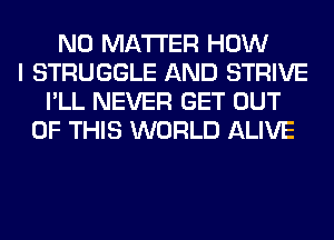 NO MATTER HOW
I STRUGGLE AND STRIVE
I'LL NEVER GET OUT
OF THIS WORLD ALIVE