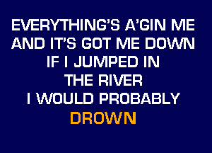 EVERYTHINGB A'GIN ME
AND ITS GOT ME DOWN
IF I JUMPED IN
THE RIVER
I WOULD PROBABLY

BROWN