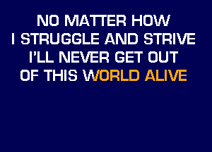 NO MATTER HOW
I STRUGGLE AND STRIVE
I'LL NEVER GET OUT
OF THIS WORLD ALIVE