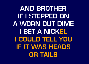 AND BROTHER
IF I STEPPED ON
A WORN OUT DIME
I BET A NICKEL
I COULD TELL YOU
IF IT WAS HEADS
0R TAILS