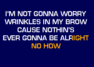 I'M NOT GONNA WORRY
WRINKLES IN MY BROW
CAUSE NOTHIN'S
EVER GONNA BE ALRIGHT
N0 HOW