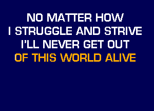 NO MATTER HOW
I STRUGGLE AND STRIVE
I'LL NEVER GET OUT
OF THIS WORLD ALIVE