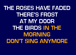 THE ROSES HAVE FADED
THERE'S FROST
AT MY DOOR
THE BIRDS IN THE
MORNING
DON'T SING ANYMORE