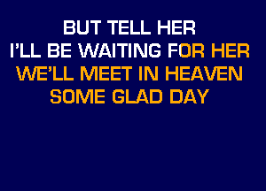 BUT TELL HER
I'LL BE WAITING FOR HER
WE'LL MEET IN HEAVEN
SOME GLAD DAY