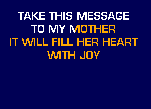 TAKE THIS MESSAGE
TO MY MOTHER
IT WILL FILL HER HEART
WITH JOY