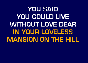 YOU SAID
YOU COULD LIVE
WITHOUT LOVE DEAR
IN YOUR LOVELESS
MANSION ON THE HILL