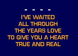 I'VE WAITED
ALL THROUGH
THE YEARS LOVE
TO GIVE YOU A HEART
TRUE AND REAL