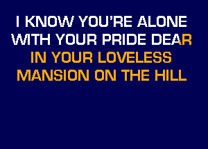 I KNOW YOU'RE ALONE
WITH YOUR PRIDE DEAR
IN YOUR LOVELESS
MANSION ON THE HILL