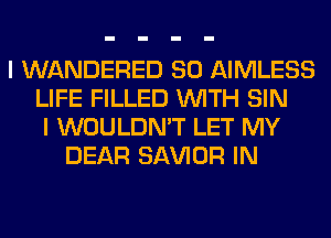 I WANDERED SO AIMLESS
LIFE FILLED WITH SIN
I WOULDN'T LET MY
DEAR SAWOR IN