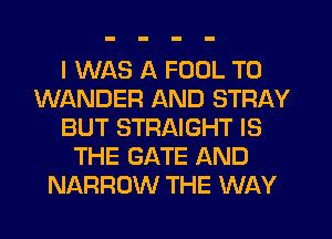 I WAS A FOOL T0
WANDER AND STRAY
BUT STRAIGHT IS
THE GATE AND
NARROW THE WAY