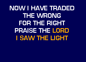 NDWI HAVE TRADED
THE WRONG
FOR THE RIGHT
PRAISE THE LORD
I SAW THE LIGHT