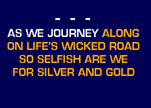 AS WE JOURNEY ALONG
0N LIFE'S WICKED ROAD
80 SELFISH ARE WE
FOR SILVER AND GOLD