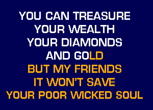 YOU CAN TREASURE
YOUR WEALTH
YOUR DIAMONDS
AND GOLD
BUT MY FRIENDS

IT WON'T SAVE
YOUR POOR VUICKED SOUL