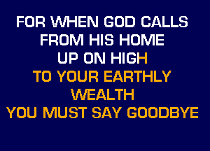 FOR WHEN GOD CALLS
FROM HIS HOME
UP ON HIGH
TO YOUR EARTHLY
WEALTH
YOU MUST SAY GOODBYE