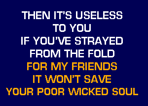 THEN ITS USELESS
TO YOU
IF YOU'VE STRAYED
FROM THE FOLD
FOR MY FRIENDS

IT WON'T SAVE
YOUR POOR VUICKED SOUL