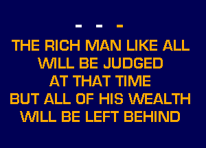 THE RICH MAN LIKE ALL
WILL BE JUDGED
AT THAT TIME
BUT ALL OF HIS WEALTH
WILL BE LEFT BEHIND