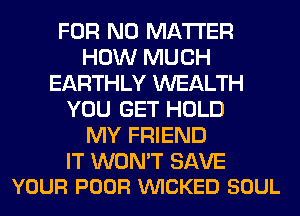 FOR NO MATTER
HOW MUCH
EARTHLY WEALTH
YOU GET HOLD
MY FRIEND

IT WON'T SAVE
YOUR POOR VUICKED SOUL