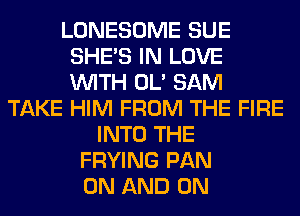 LONESOME SUE
SHE'S IN LOVE
WITH OL' SAM

TAKE HIM FROM THE FIRE
INTO THE
FRYING PAN
ON AND ON