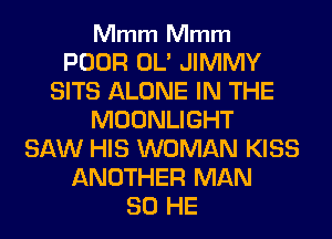 Mmm Mmm

POOR OL' JIMMY
SITS ALONE IN THE
MOONLIGHT
SAW HIS WOMAN KISS
ANOTHER MAN
80 HE