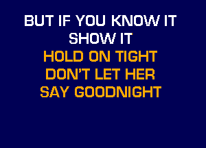 BUT IF YOU KNOW IT
SHOW IT
HOLD 0N TIGHT
DOMT LET HER
SAY GOODNIGHT