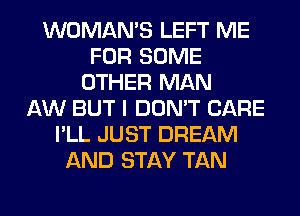 WOMAN'S LEFT ME
FOR SOME
OTHER MAN
AW BUT I DON'T CARE
I'LL JUST DREAM
AND STAY TAN