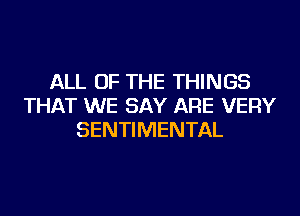 ALL OF THE THINGS
THAT WE SAY ARE VERY
SENTIMENTAL