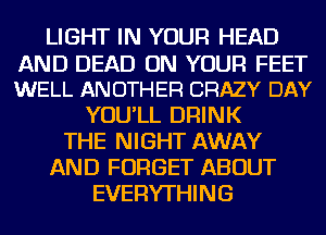 LIGHT IN YOUR HEAD
AND DEAD ON YOUR FEET
WELL ANOTHER CRAZY DAY

YOU'LL DRINK
THE NIGHT AWAY
AND FORGET ABOUT
EVERYTHING