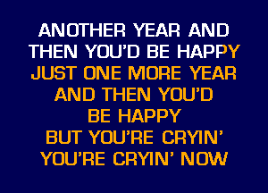 ANOTHER YEAR AND
THEN YOU'D BE HAPPY
JUST ONE MORE YEAR

AND THEN YOU'D
BE HAPPY
BUT YOU'RE CRYIN'
YOU'RE CRYIN' NOW
