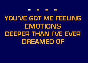 YOU'VE GOT ME FEELING

EMOTIONS
DEEPER THAN I'VE EVER
DREAMED 0F